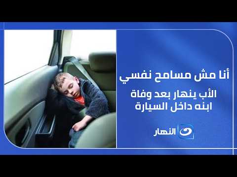 أنا مش مسامح نفسي.. الأب ينهار بعد وفاة ابنه داخل السيارة